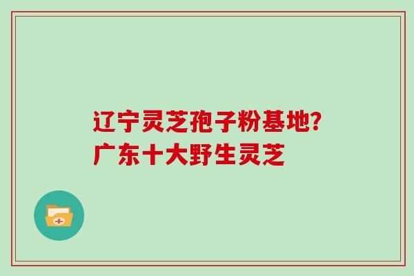 辽宁灵芝孢子粉基地？广东十大野生灵芝