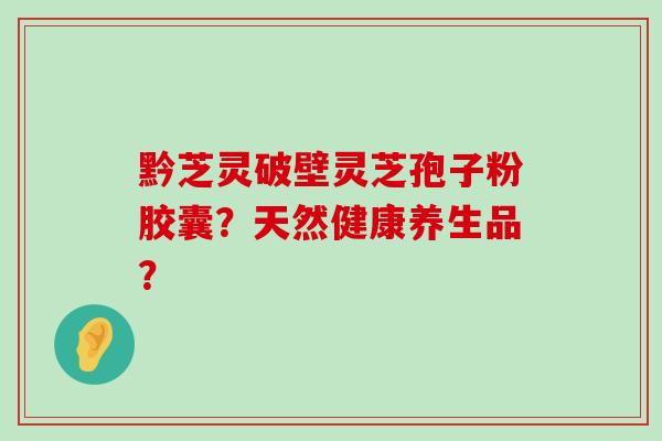 黔芝灵破壁灵芝孢子粉胶囊？天然健康养生品？