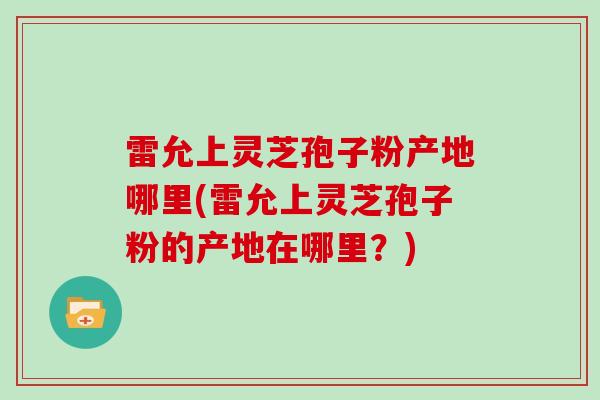 雷允上灵芝孢子粉产地哪里(雷允上灵芝孢子粉的产地在哪里？)