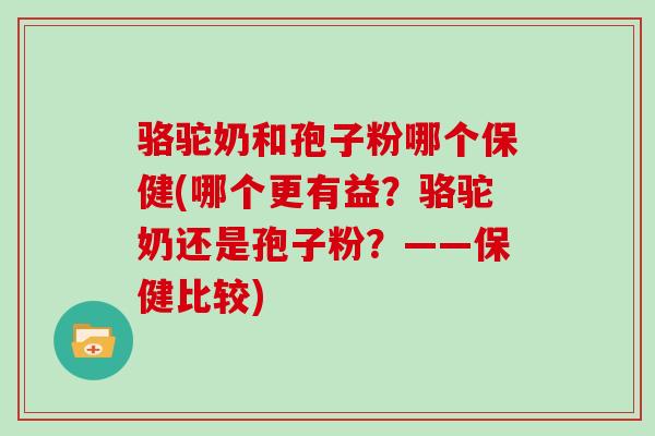 骆驼奶和孢子粉哪个保健(哪个更有益？骆驼奶还是孢子粉？——保健比较)