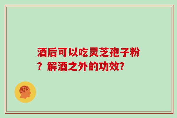 酒后可以吃灵芝孢子粉？解酒之外的功效？