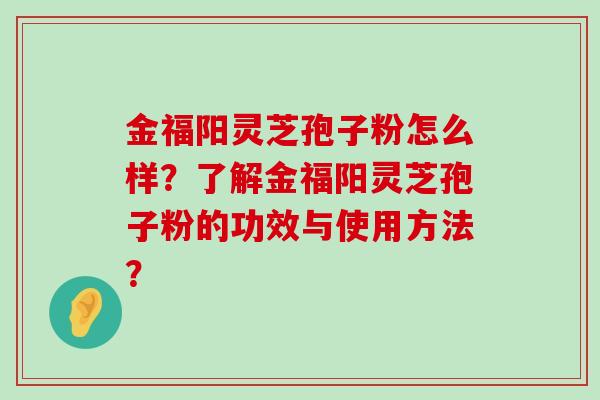 金福阳灵芝孢子粉怎么样？了解金福阳灵芝孢子粉的功效与使用方法？