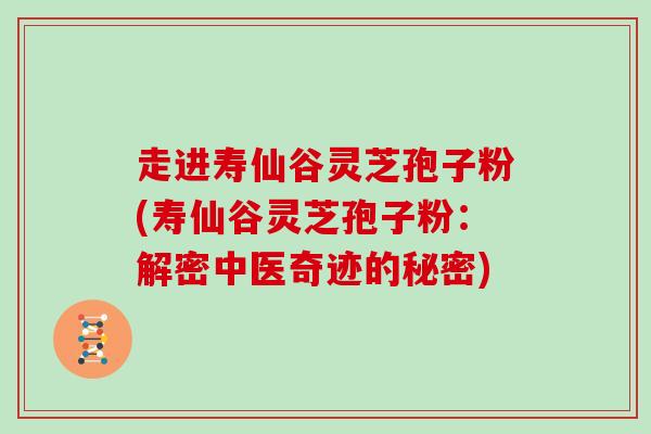 走进寿仙谷灵芝孢子粉(寿仙谷灵芝孢子粉：解密中医奇迹的秘密)