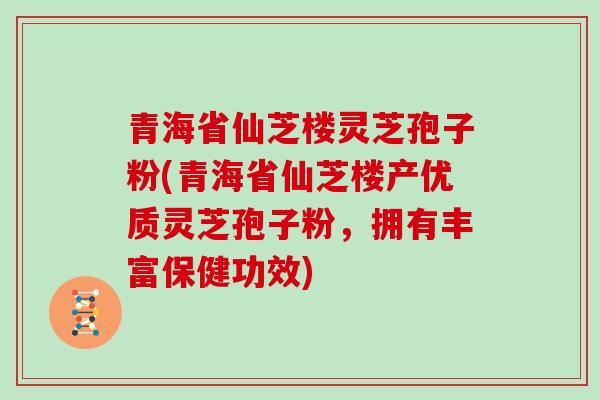 青海省仙芝楼灵芝孢子粉(青海省仙芝楼产优质灵芝孢子粉，拥有丰富保健功效)