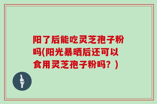 阳了后能吃灵芝孢子粉吗(阳光暴晒后还可以食用灵芝孢子粉吗？)