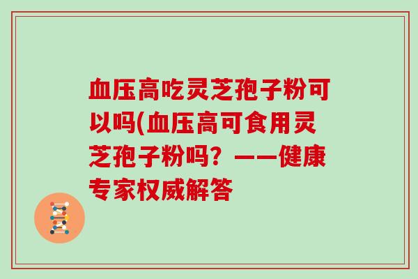 高吃灵芝孢子粉可以吗(高可食用灵芝孢子粉吗？——健康专家权威解答