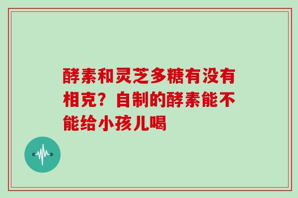 酵素和灵芝多糖有没有相克？自制的酵素能不能给小孩儿喝