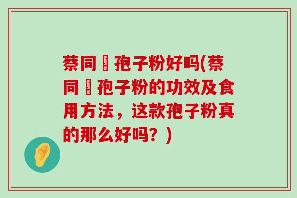 蔡同徳孢子粉好吗(蔡同徳孢子粉的功效及食用方法，这款孢子粉真的那么好吗？)