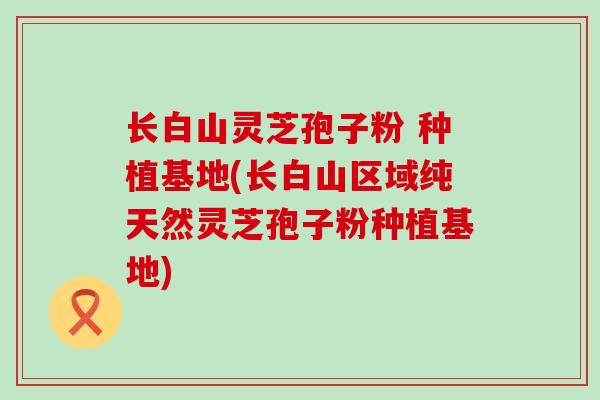 长白山灵芝孢子粉 种植基地(长白山区域纯天然灵芝孢子粉种植基地)