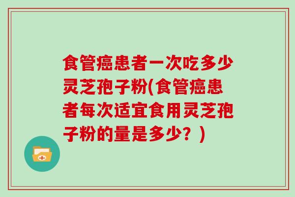 食管患者一次吃多少灵芝孢子粉(食管患者每次适宜食用灵芝孢子粉的量是多少？)