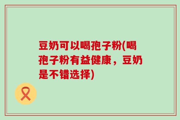 豆奶可以喝孢子粉(喝孢子粉有益健康，豆奶是不错选择)