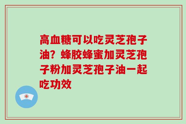 高可以吃灵芝孢子油？蜂胶蜂蜜加灵芝孢子粉加灵芝孢子油一起吃功效