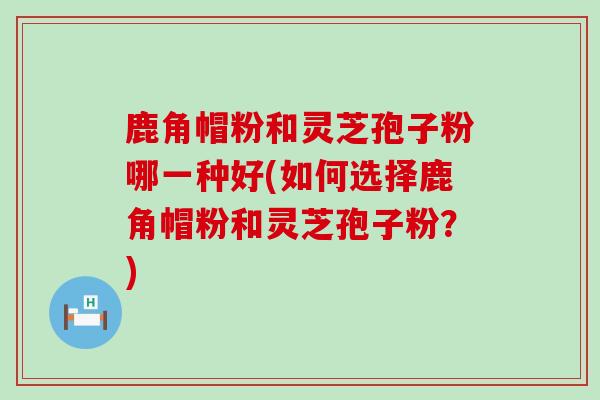 鹿角帽粉和灵芝孢子粉哪一种好(如何选择鹿角帽粉和灵芝孢子粉？)