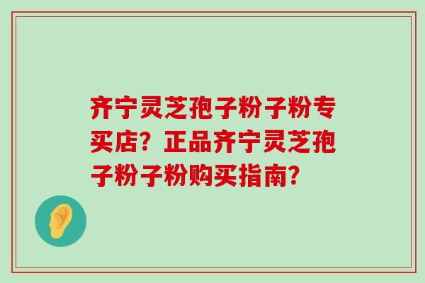 齐宁灵芝孢子粉子粉专买店？正品齐宁灵芝孢子粉子粉购买指南？