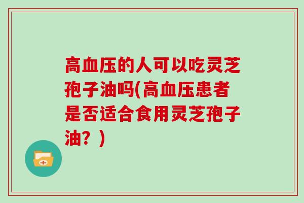 高的人可以吃灵芝孢子油吗(高患者是否适合食用灵芝孢子油？)