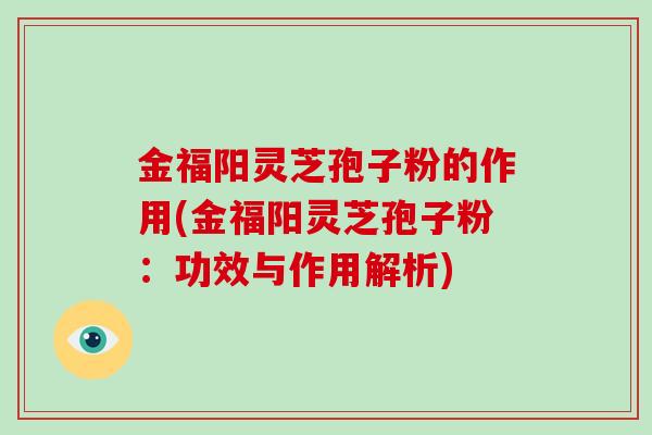 金福阳灵芝孢子粉的作用(金福阳灵芝孢子粉：功效与作用解析)