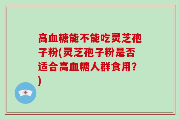 高能不能吃灵芝孢子粉(灵芝孢子粉是否适合高人群食用？)