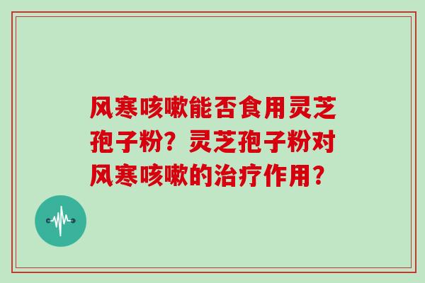 风寒能否食用灵芝孢子粉？灵芝孢子粉对风寒的作用？