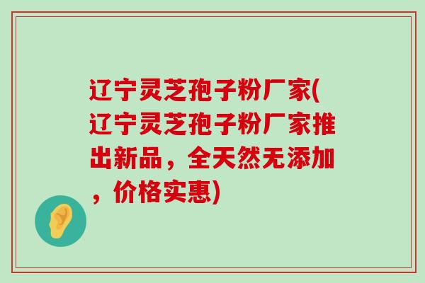 辽宁灵芝孢子粉厂家(辽宁灵芝孢子粉厂家推出新品，全天然无添加，价格实惠)