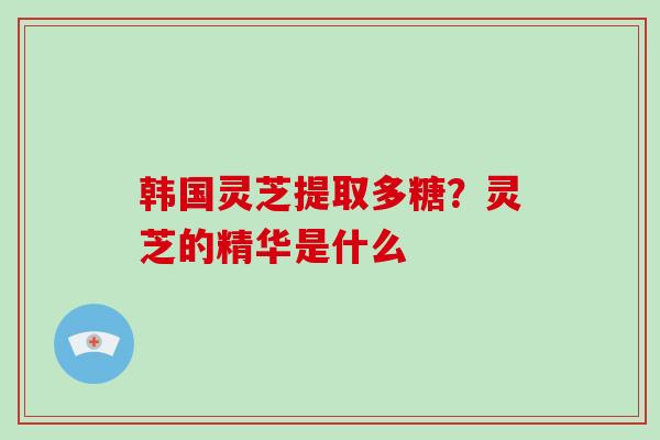 韩国灵芝提取多糖？灵芝的精华是什么