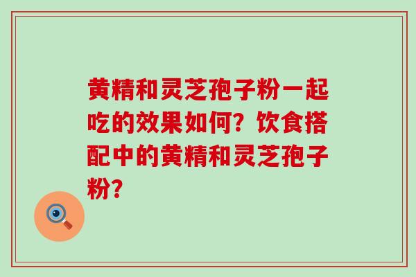 黄精和灵芝孢子粉一起吃的效果如何？饮食搭配中的黄精和灵芝孢子粉？