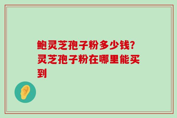 鲍灵芝孢子粉多少钱？灵芝孢子粉在哪里能买到