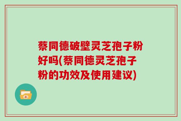 蔡同德破壁灵芝孢子粉好吗(蔡同德灵芝孢子粉的功效及使用建议)