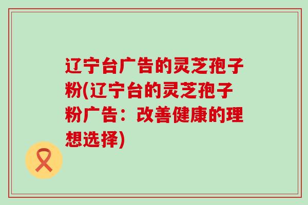 辽宁台广告的灵芝孢子粉(辽宁台的灵芝孢子粉广告：改善健康的理想选择)