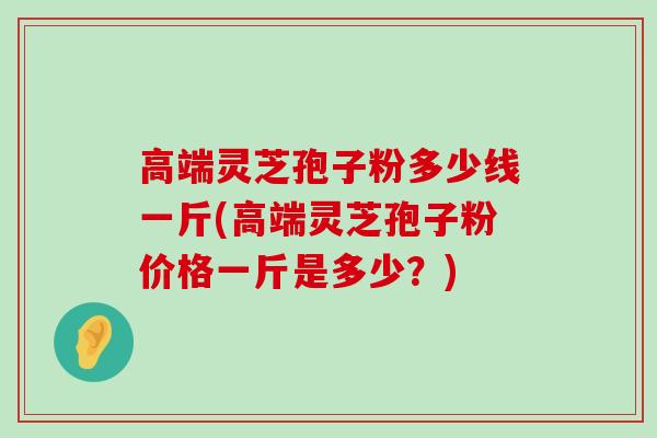 高端灵芝孢子粉多少线一斤(高端灵芝孢子粉价格一斤是多少？)