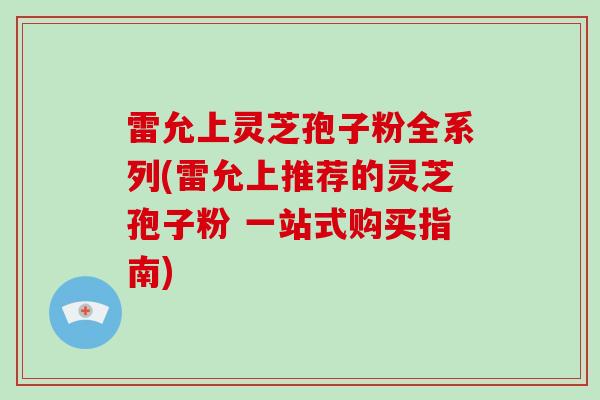 雷允上灵芝孢子粉全系列(雷允上推荐的灵芝孢子粉 一站式购买指南)