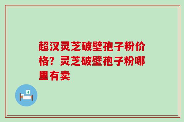 超汉灵芝破壁孢子粉价格？灵芝破壁孢子粉哪里有卖