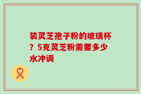 装灵芝孢子粉的玻璃杯？5克灵芝粉需要多少水冲调