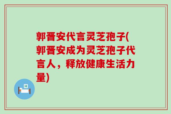 郭晋安代言灵芝孢子(郭晋安成为灵芝孢子代言人，释放健康生活力量)