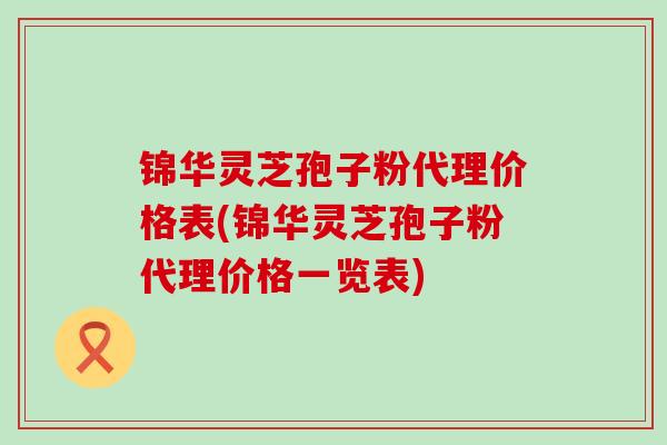 锦华灵芝孢子粉代理价格表(锦华灵芝孢子粉代理价格一览表)