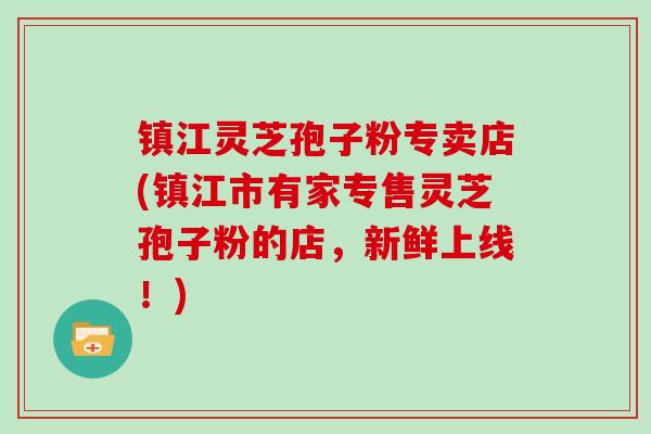 镇江灵芝孢子粉专卖店(镇江市有家专售灵芝孢子粉的店，新鲜上线！)