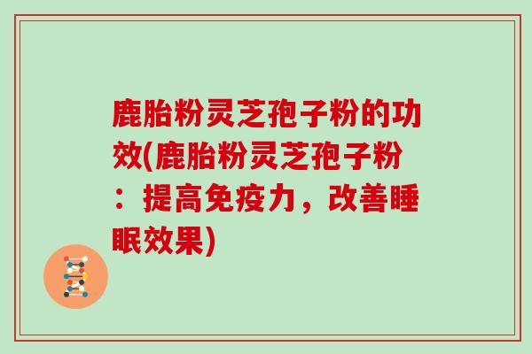 鹿胎粉灵芝孢子粉的功效(鹿胎粉灵芝孢子粉：提高免疫力，改善效果)