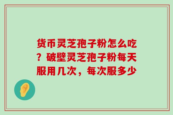 货币灵芝孢子粉怎么吃？破壁灵芝孢子粉每天服用几次，每次服多少