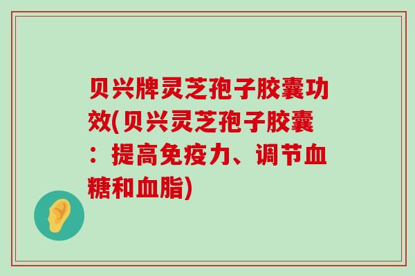 贝兴牌灵芝孢子胶囊功效(贝兴灵芝孢子胶囊：提高免疫力、调节和)