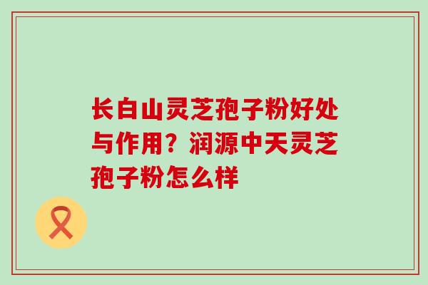 长白山灵芝孢子粉好处与作用？润源中天灵芝孢子粉怎么样