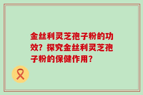 金丝利灵芝孢子粉的功效？探究金丝利灵芝孢子粉的保健作用？