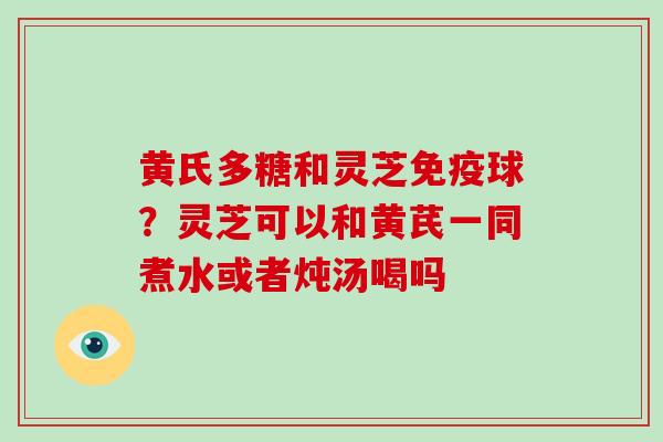 黄氏多糖和灵芝免疫球？灵芝可以和黄芪一同煮水或者炖汤喝吗