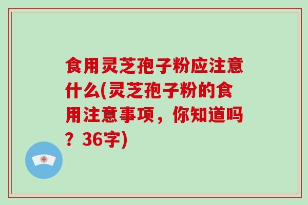 食用灵芝孢子粉应注意什么(灵芝孢子粉的食用注意事项，你知道吗？36字)