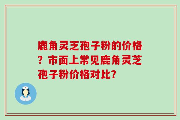 鹿角灵芝孢子粉的价格？市面上常见鹿角灵芝孢子粉价格对比？