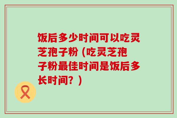 饭后多少时间可以吃灵芝孢子粉 (吃灵芝孢子粉佳时间是饭后多长时间？)