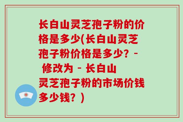 长白山灵芝孢子粉的价格是多少(长白山灵芝孢子粉价格是多少？- 修改为 - 长白山灵芝孢子粉的市场价钱多少钱？)