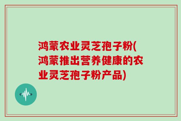 鸿蒙农业灵芝孢子粉(鸿蒙推出营养健康的农业灵芝孢子粉产品)