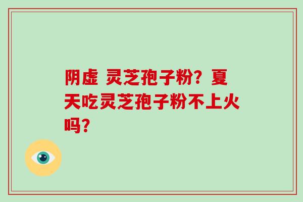 阴虚 灵芝孢子粉？夏天吃灵芝孢子粉不上火吗？