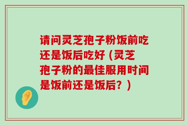 请问灵芝孢子粉饭前吃还是饭后吃好 (灵芝孢子粉的佳服用时间是饭前还是饭后？)