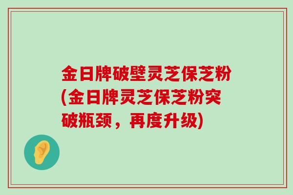 金日牌破壁灵芝保芝粉(金日牌灵芝保芝粉突破瓶颈，再度升级)