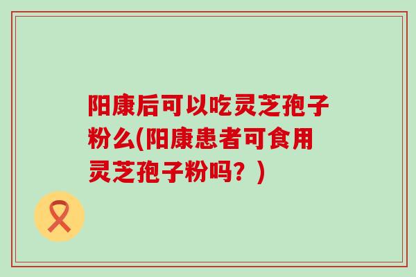 阳康后可以吃灵芝孢子粉么(阳康患者可食用灵芝孢子粉吗？)